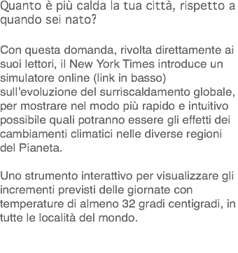 Quanto è più calda la tua città, rispetto a quando sei nato? Con questa domanda, rivolta direttamente ai suoi lettori, il New York Times introduce un simulatore online (link in basso) sull’evoluzione del surriscaldamento globale, per mostrare nel modo più rapido e intuitivo possibile quali potranno essere gli effetti dei cambiamenti climatici nelle diverse regioni del Pianeta. Uno strumento interattivo per visualizzare gli incrementi previsti delle giornate con temperature di almeno 32 gradi centigradi, in tutte le località del mondo. 
